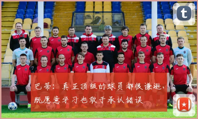 巴蒂：真正顶级的球员都很谦逊，既愿意学习也敢于承认错误