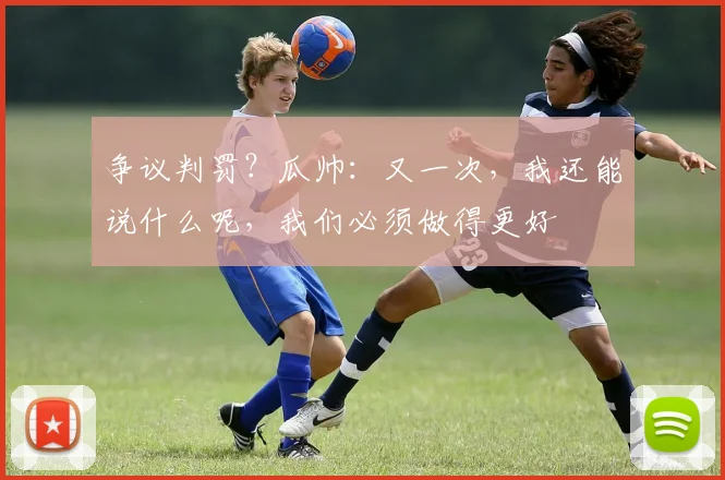 争议判罚？瓜帅：又一次，我还能说什么呢，我们必须做得更好