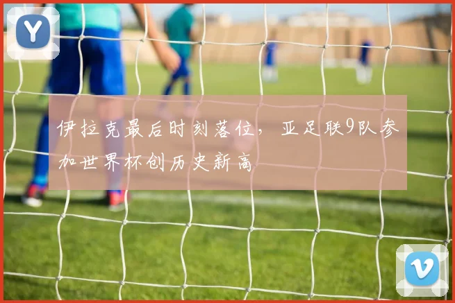 伊拉克最后时刻落位，亚足联9队参加世界杯创历史新高