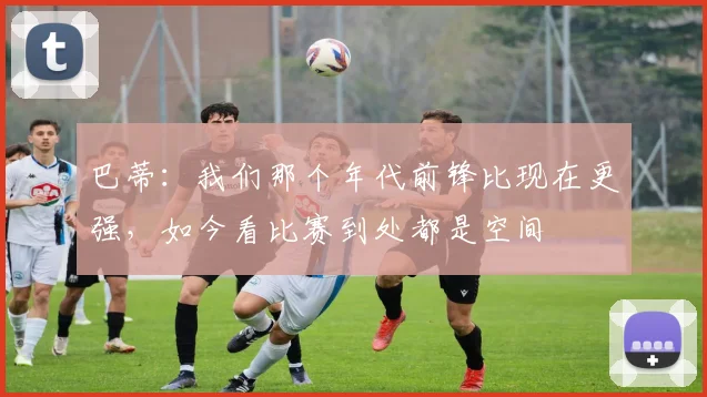 巴蒂：我们那个年代前锋比现在更强，如今看比赛到处都是空间