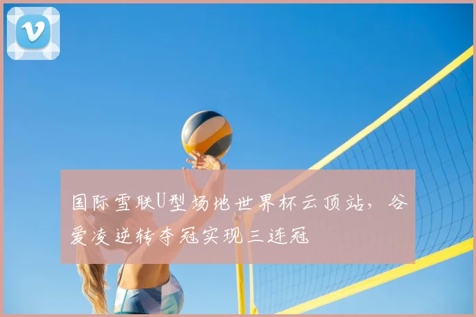 国际雪联U型场地世界杯云顶站，谷爱凌逆转夺冠实现三连冠