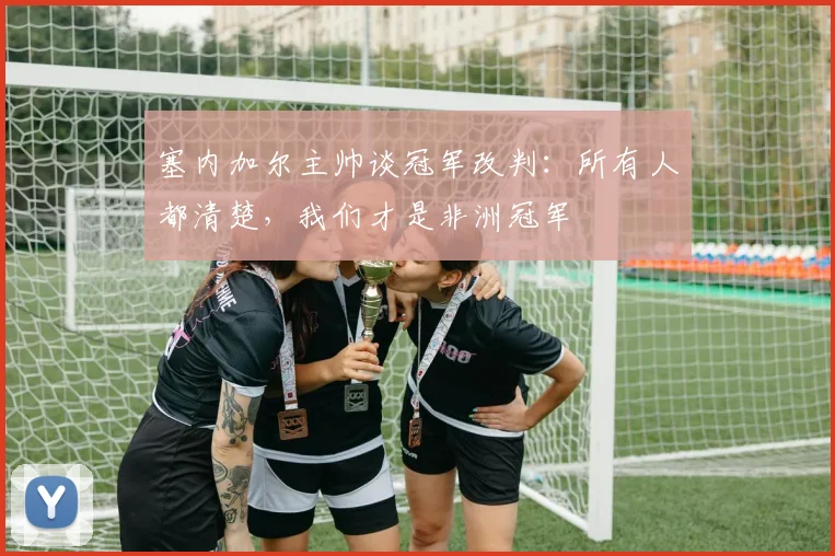 塞内加尔主帅谈冠军改判：所有人都清楚，我们才是非洲冠军