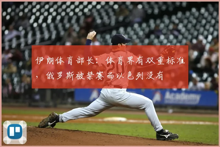 伊朗体育部长：体育界有双重标准，俄罗斯被禁赛而以色列没有