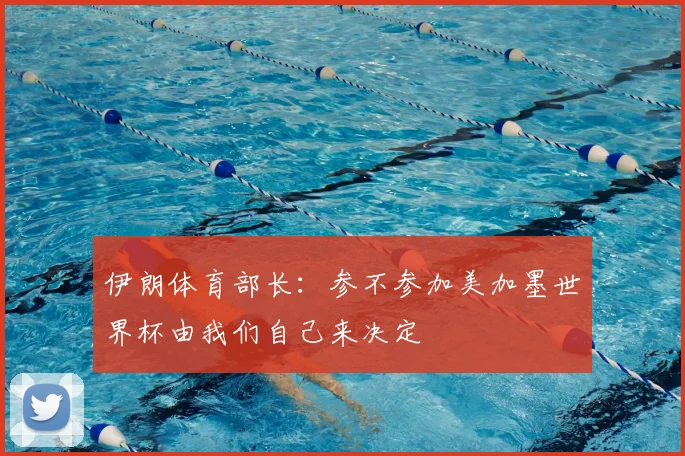 伊朗体育部长：参不参加美加墨世界杯由我们自己来决定