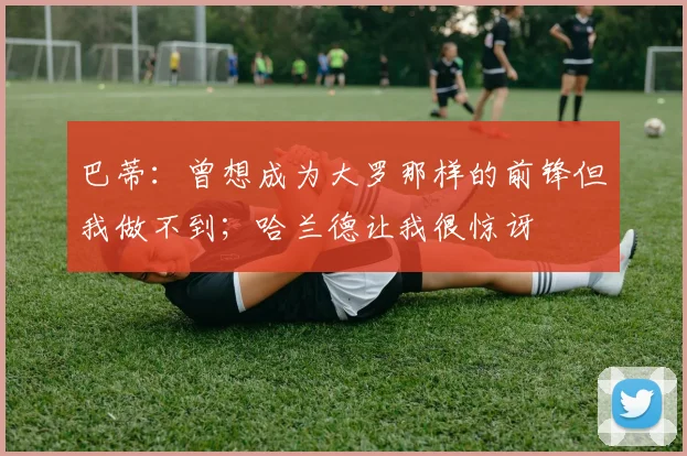 巴蒂：曾想成为大罗那样的前锋但我做不到；哈兰德让我很惊讶