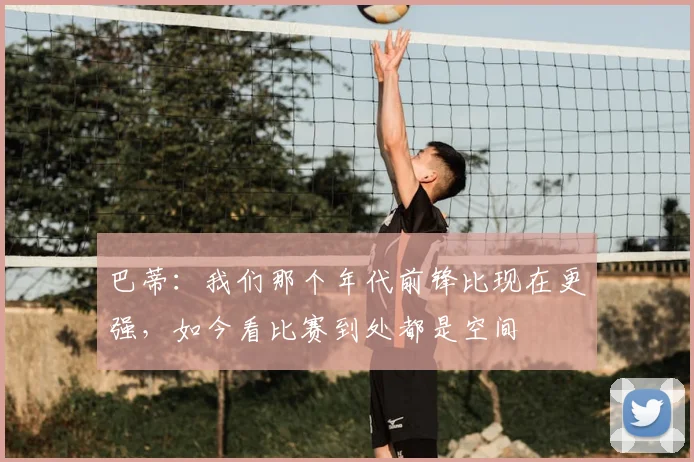 巴蒂：我们那个年代前锋比现在更强，如今看比赛到处都是空间